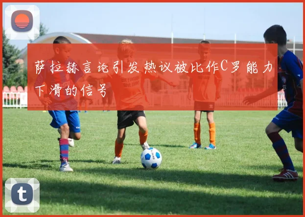 萨拉赫言论引发热议被比作C罗能力下滑的信号