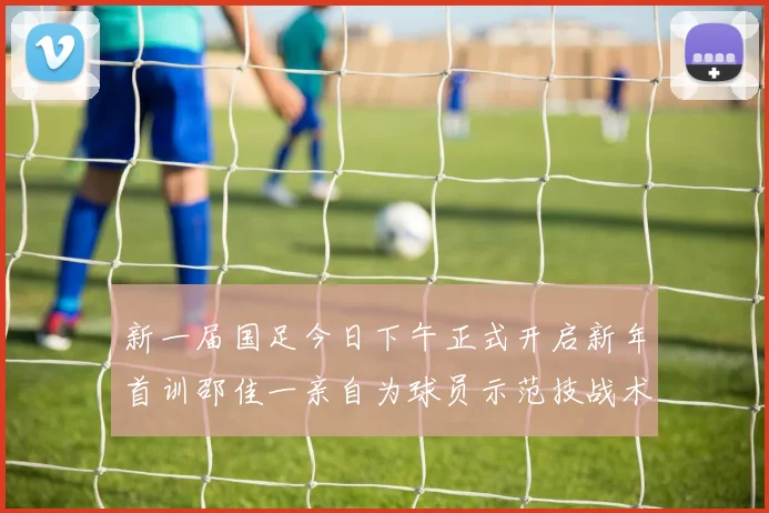 新一届国足今日下午正式开启新年首训邵佳一亲自为球员示范技战术