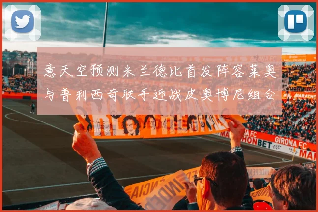 意天空预测米兰德比首发阵容莱奥与普利西奇联手迎战皮奥博尼组合