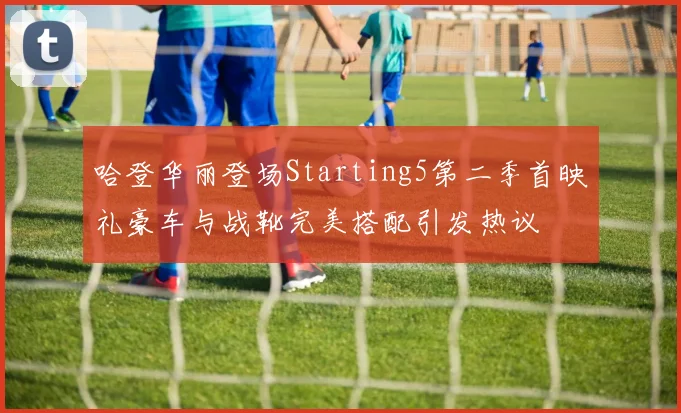 哈登华丽登场Starting5第二季首映礼豪车与战靴完美搭配引发热议