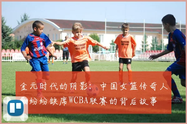 金元时代的阴影：中国女篮传奇人物纷纷缺席WCBA联赛的背后故事