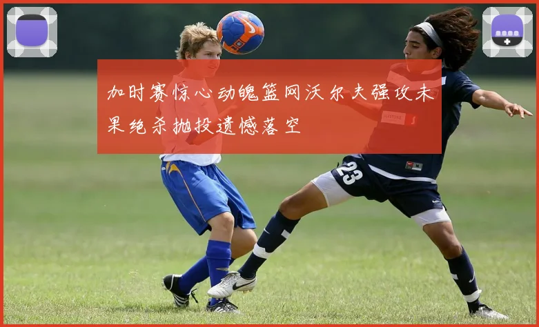 加时赛惊心动魄篮网沃尔夫强攻未果绝杀抛投遗憾落空