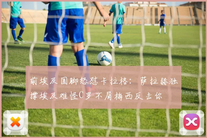 前埃及国脚怒怼卡拉格：萨拉赫独撑埃及难怪C罗不屑梅西反击你