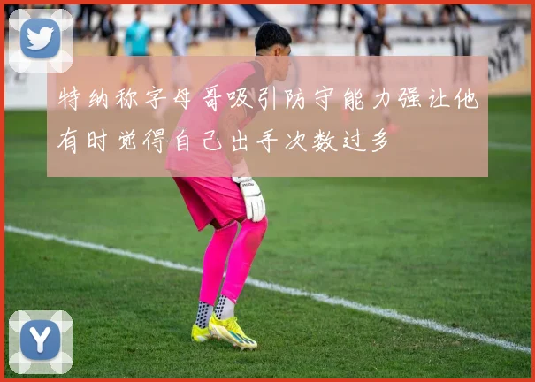 特纳称字母哥吸引防守能力强让他有时觉得自己出手次数过多