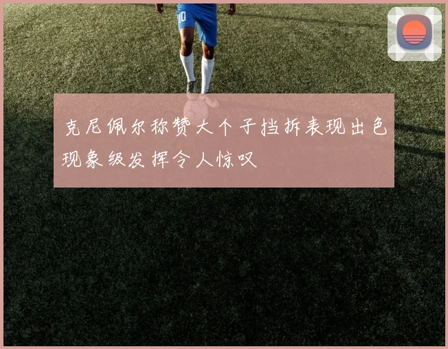 克尼佩尔称赞大个子挡拆表现出色现象级发挥令人惊叹