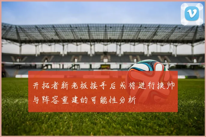 开拓者新老板接手后或将进行换帅与阵容重建的可能性分析