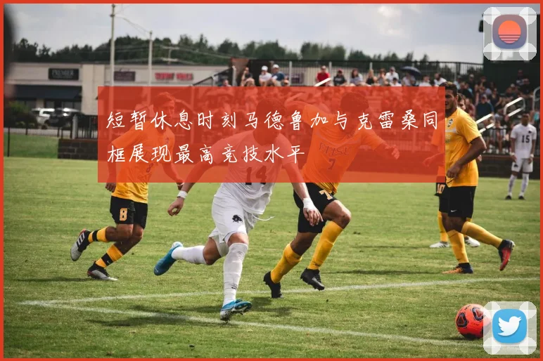 短暂休息时刻马德鲁加与克雷桑同框展现最高竞技水平