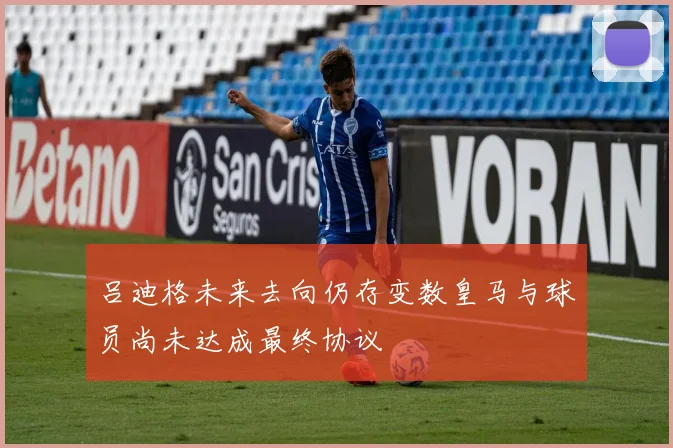 吕迪格未来去向仍存变数皇马与球员尚未达成最终协议