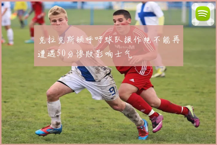 克拉克斯顿呼吁球队振作绝不能再遭遇50分惨败影响士气