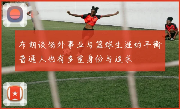 布朗谈场外事业与篮球生涯的平衡普通人也有多重身份与追求