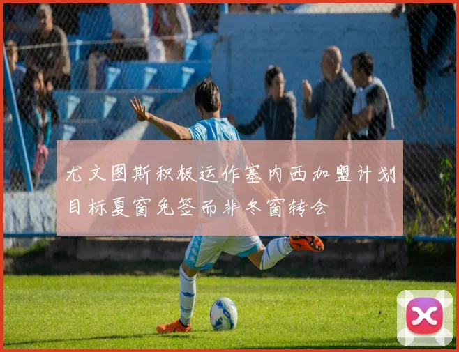 尤文图斯积极运作塞内西加盟计划目标夏窗免签而非冬窗转会