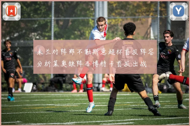 米兰对阵那不勒斯意超杯首发阵容分析莱奥缺阵洛博特卡首发出战