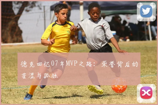 德克回忆07年MVP之路：荣誉背后的苦涩与孤独