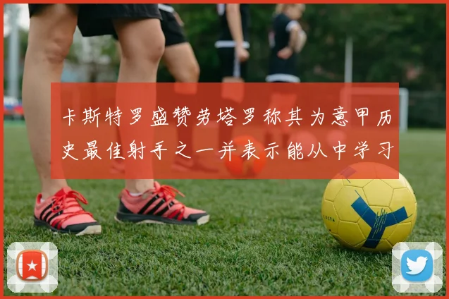卡斯特罗盛赞劳塔罗称其为意甲历史最佳射手之一并表示能从中学习