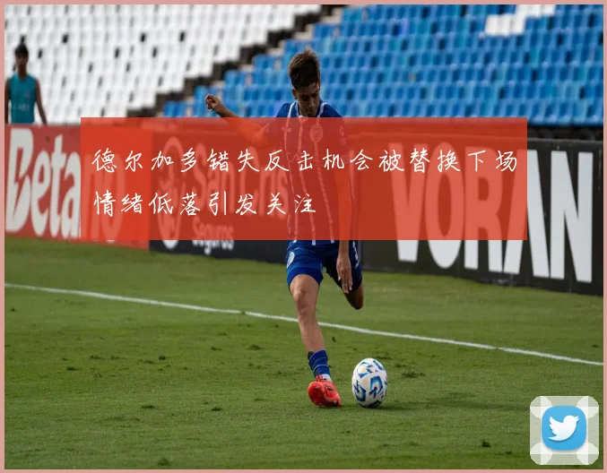 德尔加多错失反击机会被替换下场情绪低落引发关注
