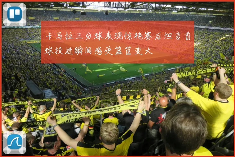 卡马拉三分球表现惊艳赛后坦言首球投进瞬间感受篮筐变大