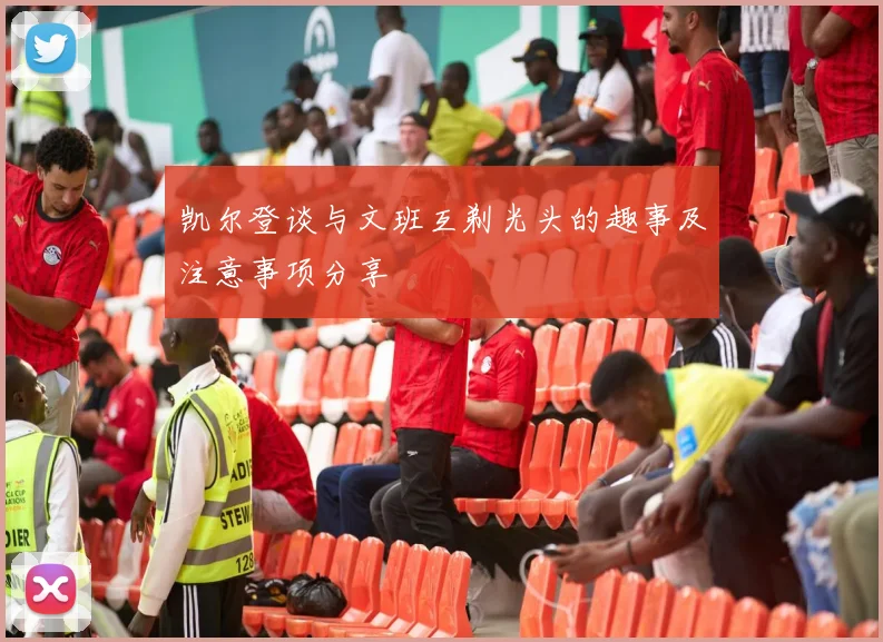 凯尔登谈与文班互剃光头的趣事及注意事项分享