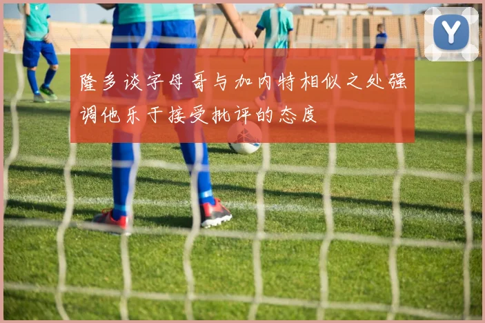 隆多谈字母哥与加内特相似之处强调他乐于接受批评的态度