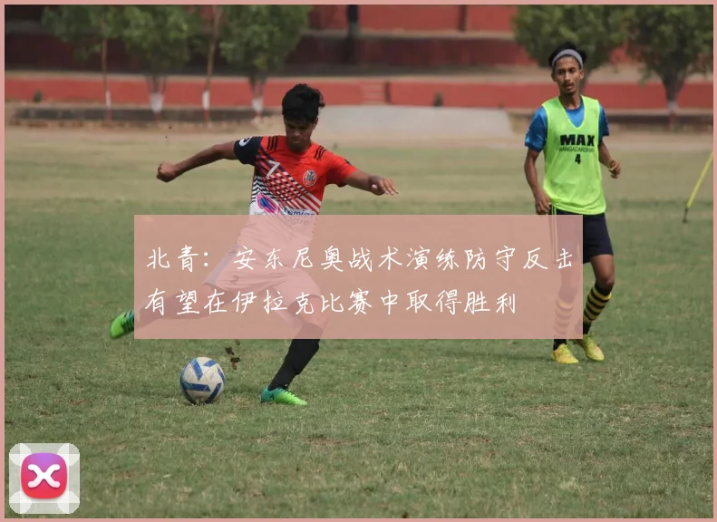 北青：安东尼奥战术演练防守反击有望在伊拉克比赛中取得胜利