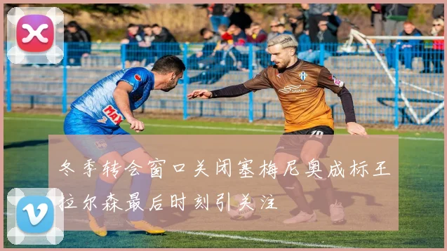 冬季转会窗口关闭塞梅尼奥成标王拉尔森最后时刻引关注