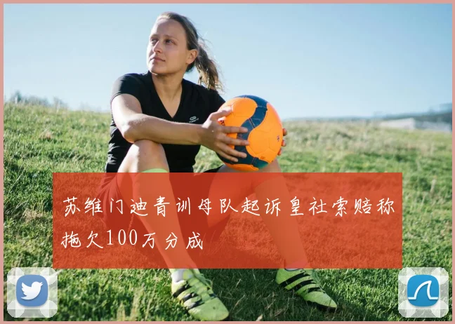 苏维门迪青训母队起诉皇社索赔称拖欠100万分成