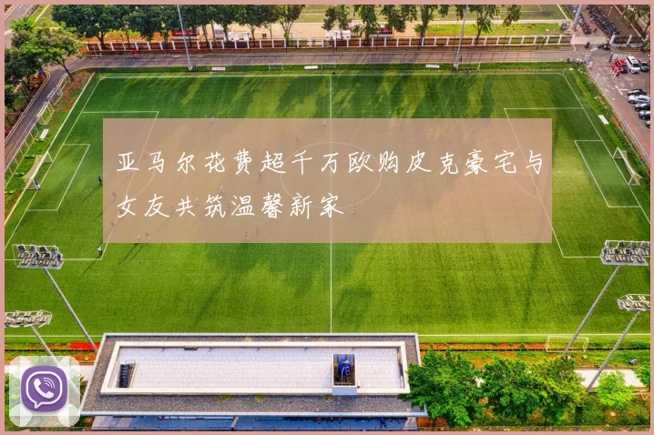 亚马尔花费超千万欧购皮克豪宅与女友共筑温馨新家