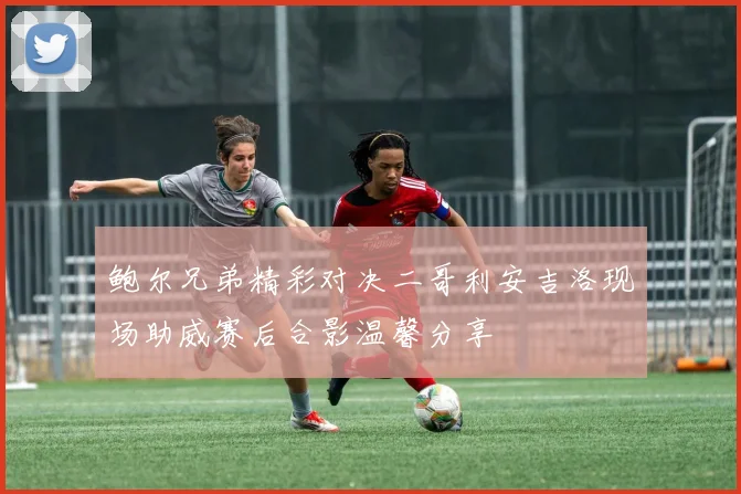 鲍尔兄弟精彩对决二哥利安吉洛现场助威赛后合影温馨分享
