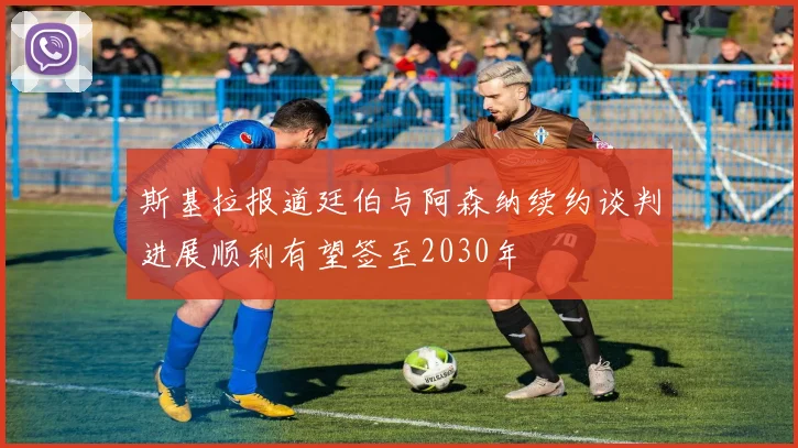 斯基拉报道廷伯与阿森纳续约谈判进展顺利有望签至2030年