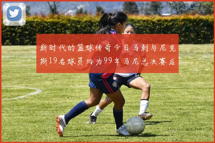 新时代的篮球传奇今日马刺与尼克斯19名球员均为99年马尼总决赛后出生