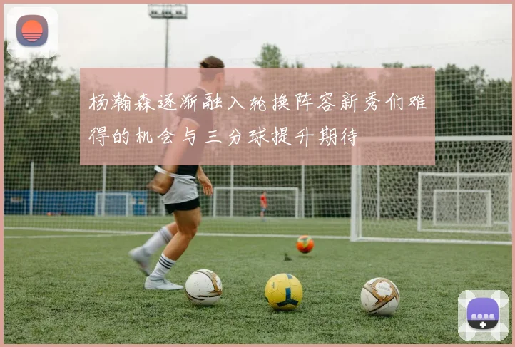 杨瀚森逐渐融入轮换阵容新秀们难得的机会与三分球提升期待