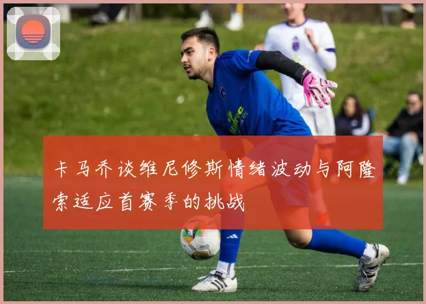 卡马乔谈维尼修斯情绪波动与阿隆索适应首赛季的挑战