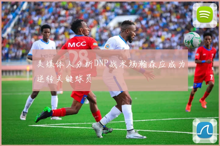 美媒体人分析DNP战术杨瀚森应成为逆转关键球员