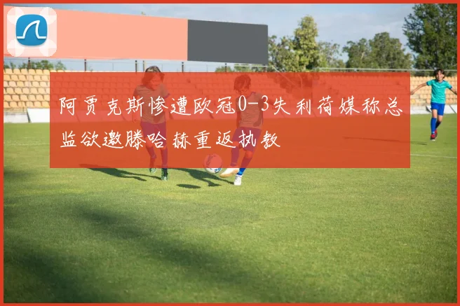 阿贾克斯惨遭欧冠0-3失利荷媒称总监欲邀滕哈赫重返执教