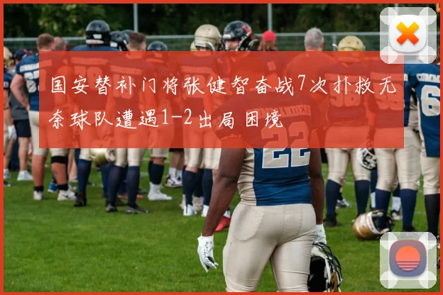 国安替补门将张健智奋战7次扑救无奈球队遭遇1-2出局困境