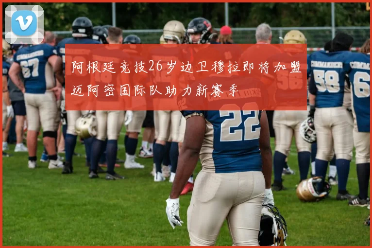 阿根廷竞技26岁边卫穆拉即将加盟迈阿密国际队助力新赛季
