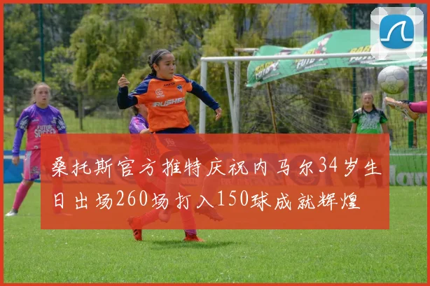 桑托斯官方推特庆祝内马尔34岁生日出场260场打入150球成就辉煌
