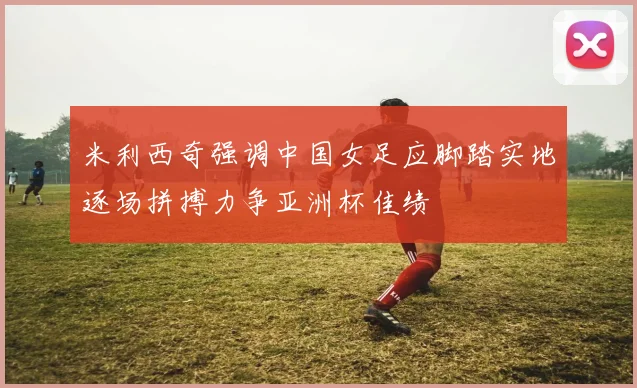 米利西奇强调中国女足应脚踏实地逐场拼搏力争亚洲杯佳绩
