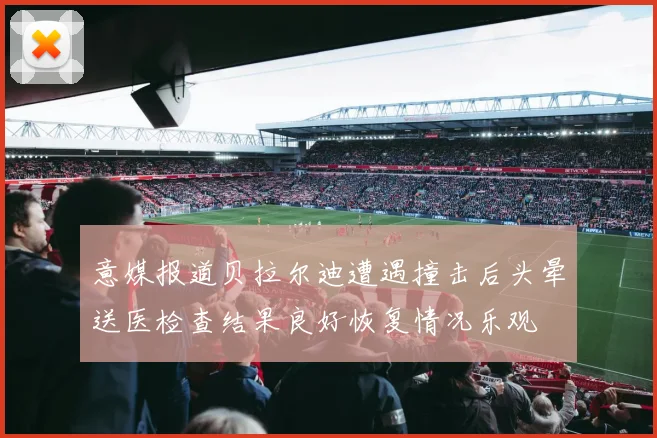 意媒报道贝拉尔迪遭遇撞击后头晕送医检查结果良好恢复情况乐观