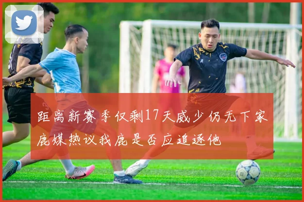 距离新赛季仅剩17天威少仍无下家鹿媒热议我鹿是否应追逐他