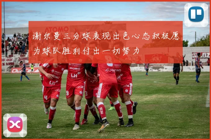 谢尔曼三分球表现出色心态积极愿为球队胜利付出一切努力