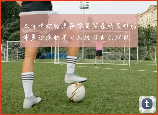 本怀特称特罗萨德是阿森纳最难防球员边境牧羊犬风格与自己相似