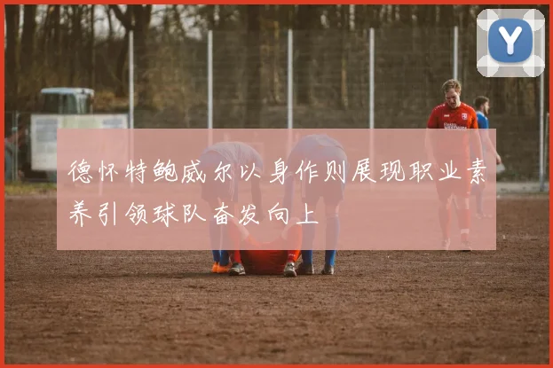 德怀特鲍威尔以身作则展现职业素养引领球队奋发向上