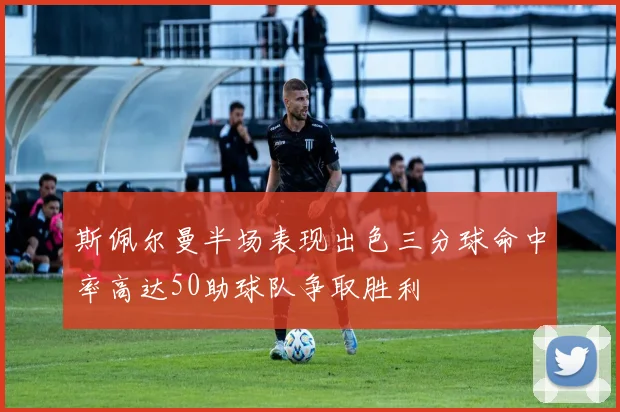 斯佩尔曼半场表现出色三分球命中率高达50助球队争取胜利