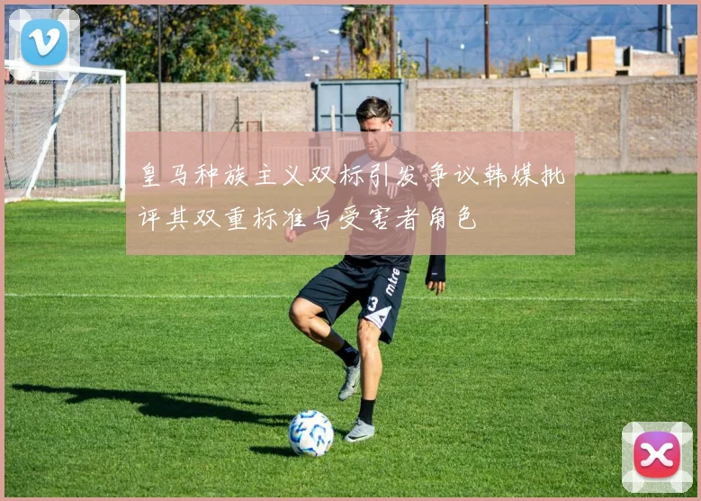皇马种族主义双标引发争议韩媒批评其双重标准与受害者角色