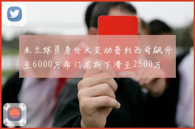米兰球员身价大变动普利西奇飙升至6000万希门尼斯下滑至2500万