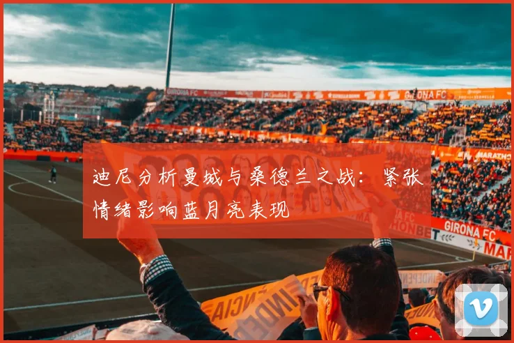 迪尼分析曼城与桑德兰之战：紧张情绪影响蓝月亮表现