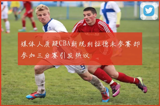 媒体人质疑CBA新规利拉德未参赛却参加三分赛引发热议