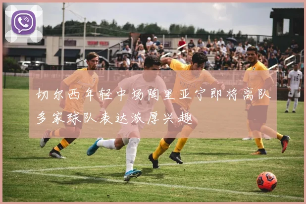 切尔西年轻中场陶里亚宁即将离队多家球队表达浓厚兴趣