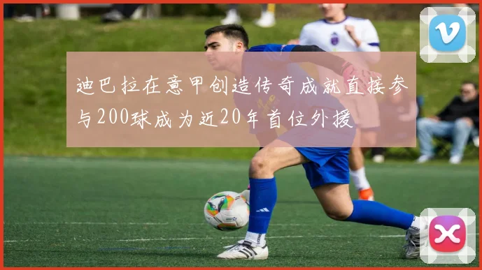 迪巴拉在意甲创造传奇成就直接参与200球成为近20年首位外援